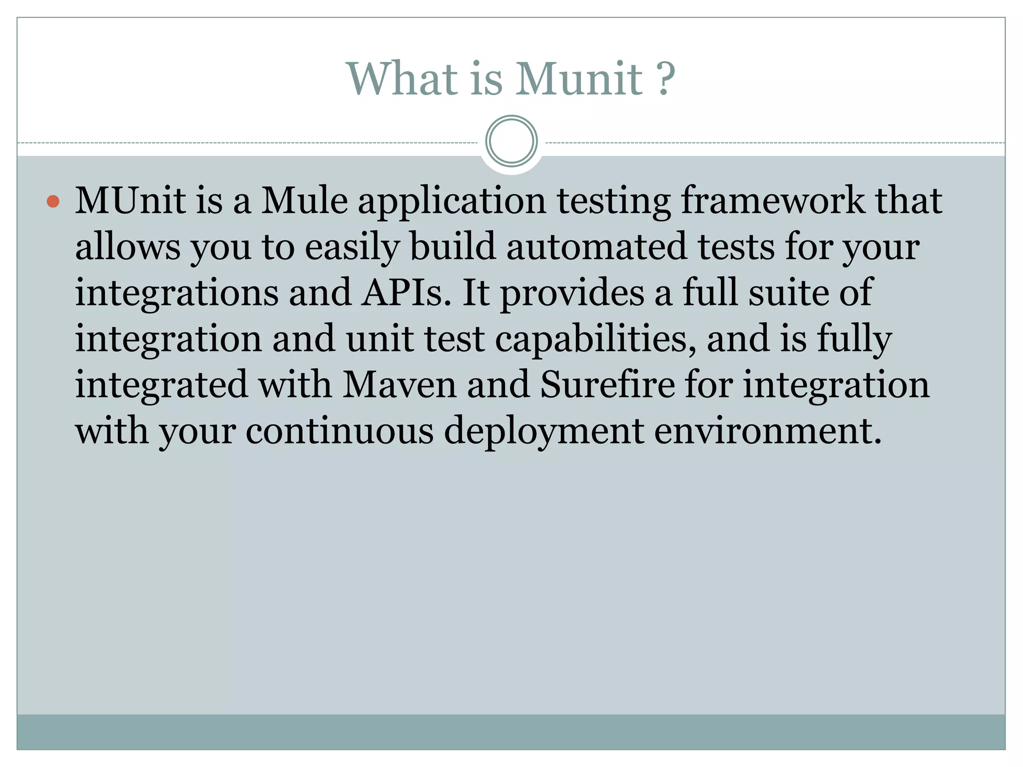 What is Munit ?
 MUnit is a Mule application testing framework that
allows you to easily build automated tests for your
integrations and APIs. It provides a full suite of
integration and unit test capabilities, and is fully
integrated with Maven and Surefire for integration
with your continuous deployment environment.
 