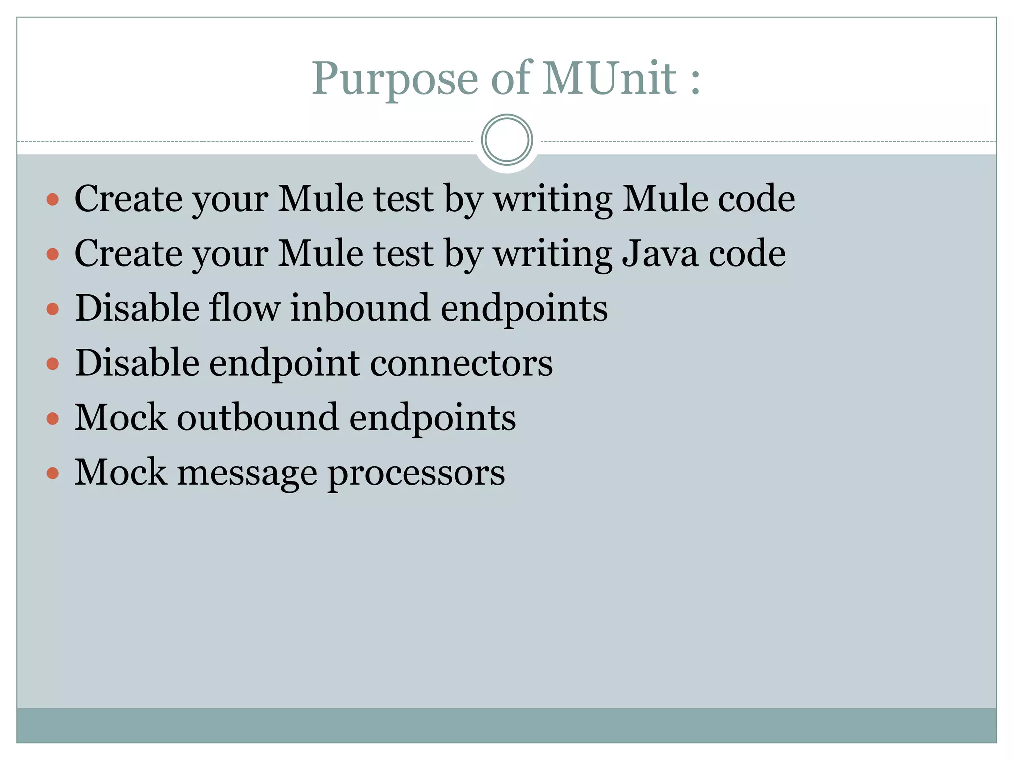 Purpose of MUnit :
 Create your Mule test by writing Mule code
 Create your Mule test by writing Java code
 Disable flow inbound endpoints
 Disable endpoint connectors
 Mock outbound endpoints
 Mock message processors
 