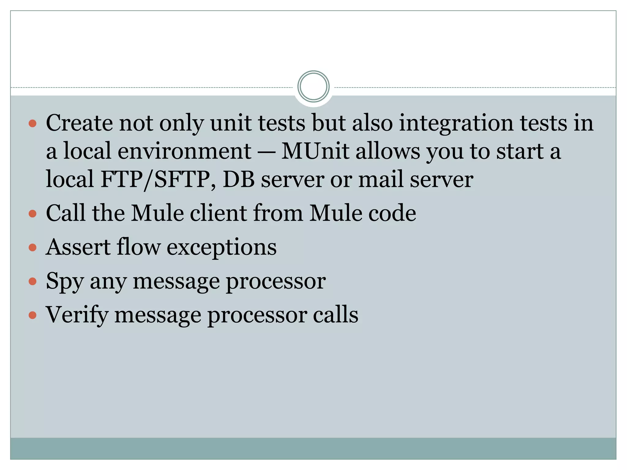 Create not only unit tests but also integration tests in
a local environment — MUnit allows you to start a
local FTP/SFTP, DB server or mail server
 Call the Mule client from Mule code
 Assert flow exceptions
 Spy any message processor
 Verify message processor calls
 