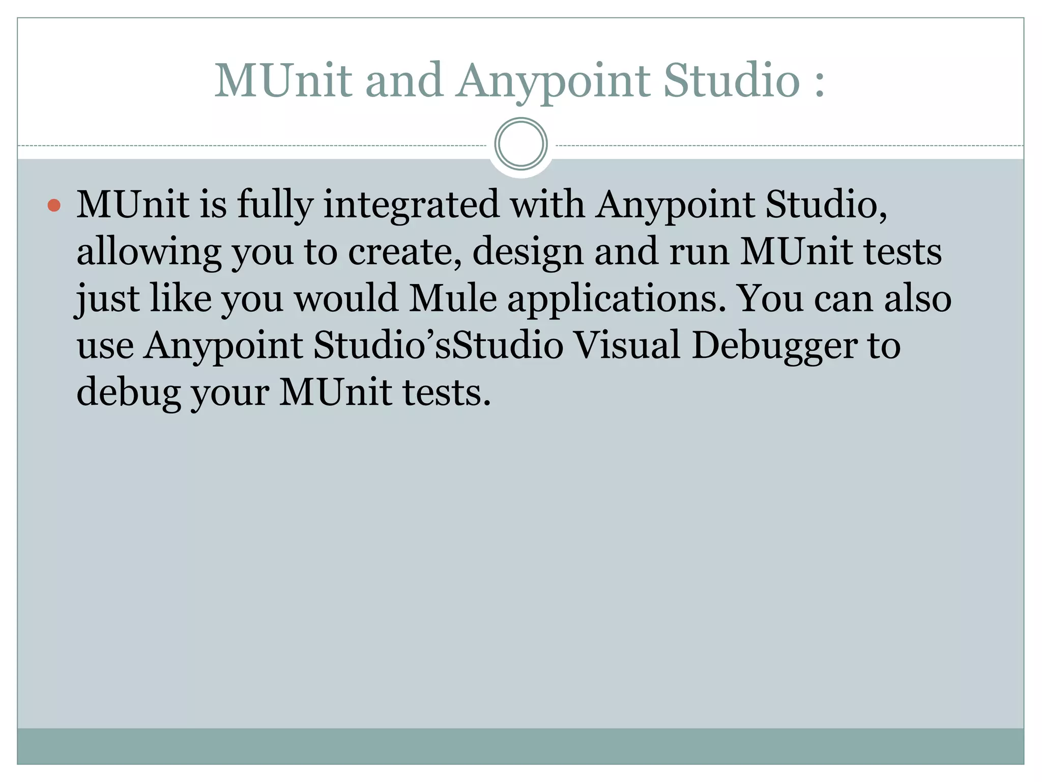 MUnit and Anypoint Studio :
 MUnit is fully integrated with Anypoint Studio,
allowing you to create, design and run MUnit tests
just like you would Mule applications. You can also
use Anypoint Studio’sStudio Visual Debugger to
debug your MUnit tests.
 