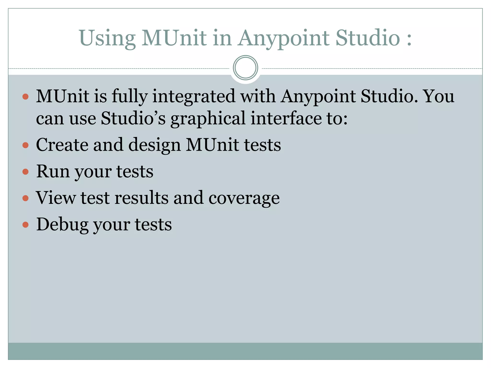 Using MUnit in Anypoint Studio :
 MUnit is fully integrated with Anypoint Studio. You
can use Studio’s graphical interface to:
 Create and design MUnit tests
 Run your tests
 View test results and coverage
 Debug your tests
 