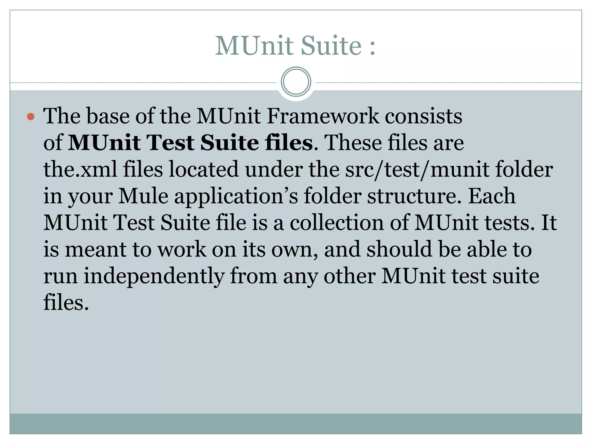MUnit Suite :
 The base of the MUnit Framework consists
of MUnit Test Suite files. These files are
the.xml files located under the src/test/munit folder
in your Mule application’s folder structure. Each
MUnit Test Suite file is a collection of MUnit tests. It
is meant to work on its own, and should be able to
run independently from any other MUnit test suite
files.
 