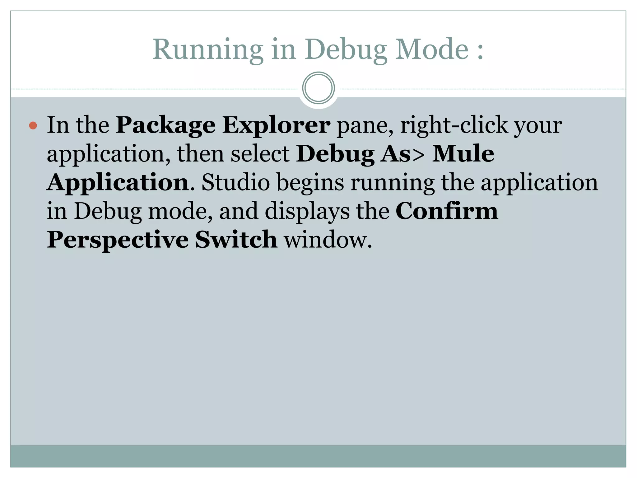 Running in Debug Mode :
 In the Package Explorer pane, right-click your
application, then select Debug As> Mule
Application. Studio begins running the application
in Debug mode, and displays the Confirm
Perspective Switch window.
 