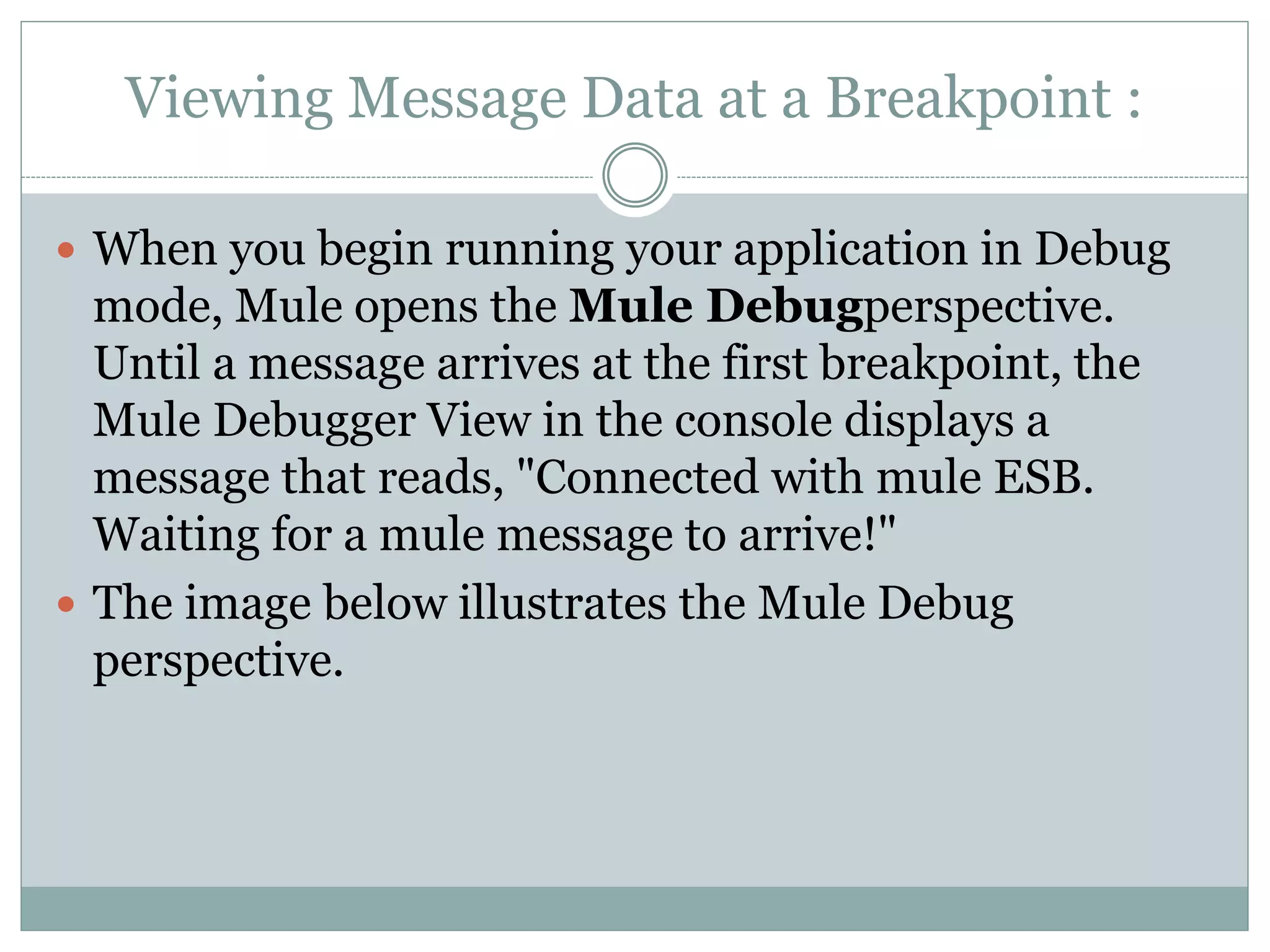 Viewing Message Data at a Breakpoint :
 When you begin running your application in Debug
mode, Mule opens the Mule Debugperspective.
Until a message arrives at the first breakpoint, the
Mule Debugger View in the console displays a
message that reads, "Connected with mule ESB.
Waiting for a mule message to arrive!"
 The image below illustrates the Mule Debug
perspective.
 