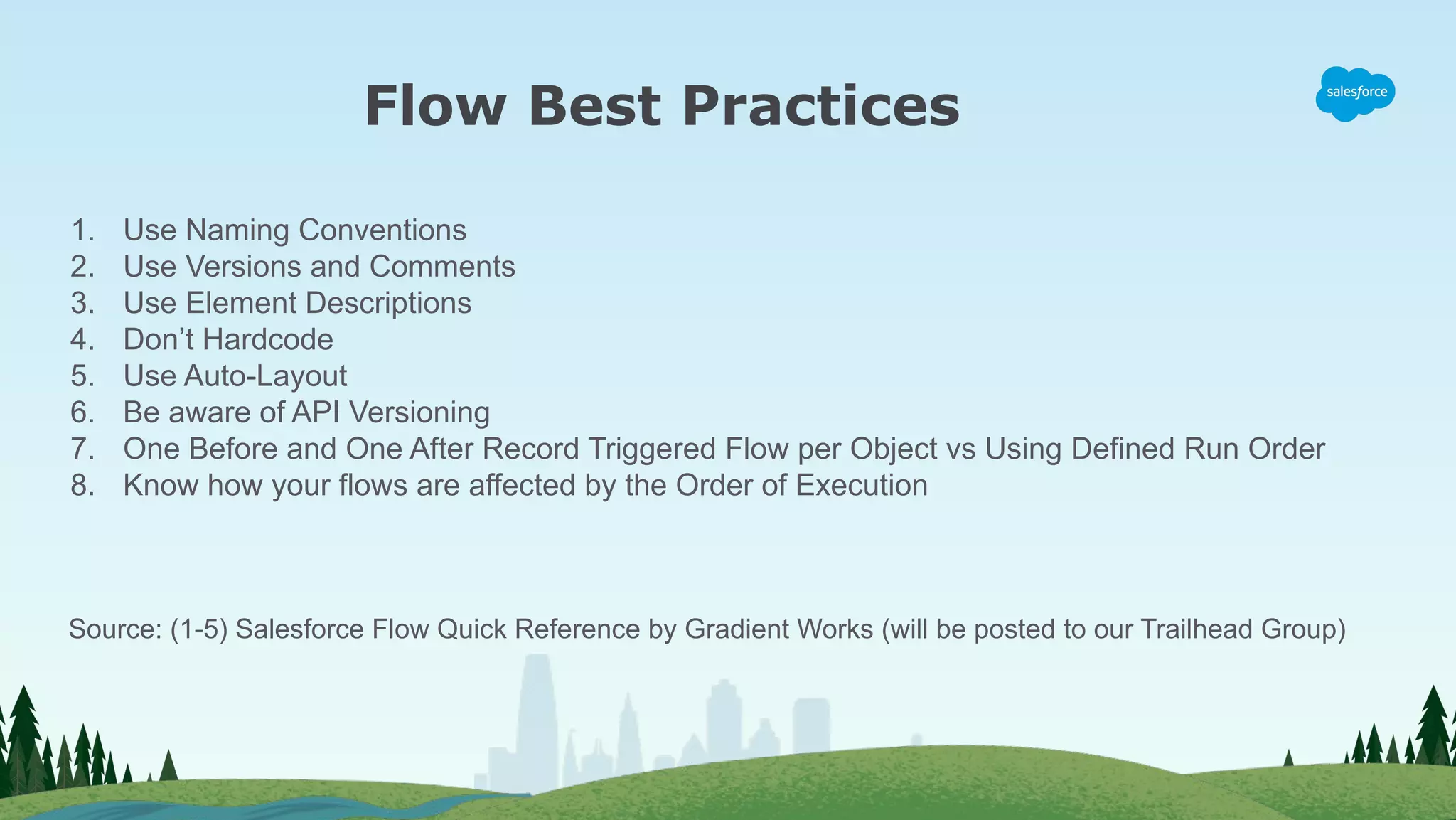 Flow Best Practices
1. Use Naming Conventions
2. Use Versions and Comments
3. Use Element Descriptions
4. Don’t Hardcode
5. Use Auto-Layout
6. Be aware of API Versioning
7. One Before and One After Record Triggered Flow per Object vs Using Defined Run Order
8. Know how your flows are affected by the Order of Execution
Source: (1-5) Salesforce Flow Quick Reference by Gradient Works (will be posted to our Trailhead Group)
 