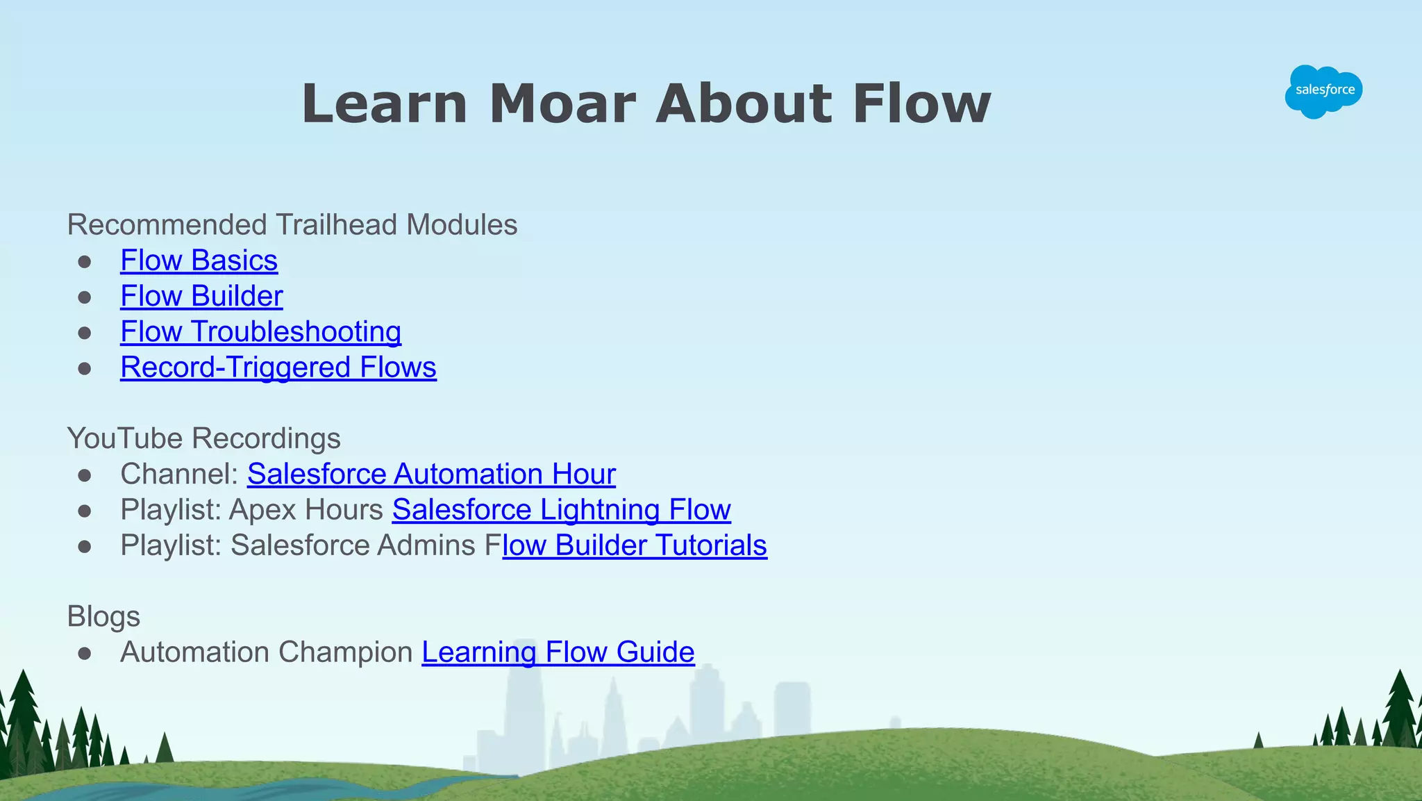 Learn Moar About Flow
Recommended Trailhead Modules
● Flow Basics
● Flow Builder
● Flow Troubleshooting
● Record-Triggered Flows
YouTube Recordings
● Channel: Salesforce Automation Hour
● Playlist: Apex Hours Salesforce Lightning Flow
● Playlist: Salesforce Admins Flow Builder Tutorials
Blogs
● Automation Champion Learning Flow Guide
 