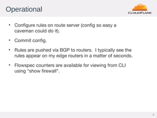 3
Operational
• Configure rules on route server (config so easy a
caveman could do it).
• Commit config.
• Rules are pushed via BGP to routers. I typically see the
rules appear on my edge routers in a matter of seconds.
• Flowspec counters are available for viewing from CLI
using “show firewall”.
 