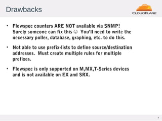 4
Drawbacks
• Flowspec counters ARE NOT available via SNMP!
Surely someone can fix this  You’ll need to write the
necessary poller, database, graphing, etc. to do this.
• Not able to use prefix-lists to define source/destination
addresses. Must create multiple rules for multiple
prefixes.
• Flowspec is only supported on M,MX,T-Series devices
and is not available on EX and SRX.
 