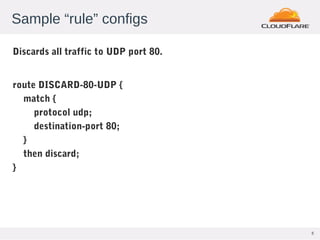 5
Sample “rule” configs
Discards all traffic to UDP port 80.
route DISCARD-80-UDP {
match {
protocol udp;
destination-port 80;
}
then discard;
}
 