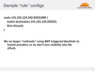 7
Sample “rule” configs
route 141.101.124.242-DISCARD {
match destination 141.101.124.242/32;
then discard;
}
We no longer “nullroute” using BGP triggered blackhole to
transit providers so we don’t lose visibility into the
attack.
 