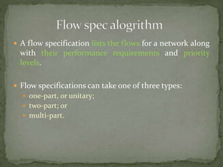  A flow specification lists the flows for a network along
with their performance requirements and priority
levels.
 Flow specifications can take one of three types:
 one-part, or unitary;
 two-part; or
 multi-part.
 