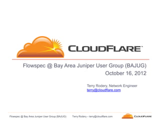 Flowspec @ Bay Area Juniper User Group (BAJUG)
                                         October 16, 2012

                                                             Terry Rodery, Network Engineer
                                                             terry@cloudflare.com




Flowspec @ Bay Area Juniper User Group (BAJUG)   Terry Rodery – terry@cloudflare.com
 