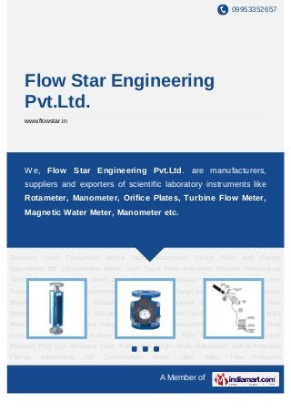 09953352657




     Flow Star Engineering
     Pvt.Ltd.
     www.flowstar.in




Rota Meter Flow Meter Level Switch Level Indicator Pipe Line Strainers Level
Transmitter Acrylic Body Manometer Orifice Plate and Flange Assemblies Oil Consumption
    We, Flow Star Engineering Pvt.Ltd. are manufacturers,
Meter Liten Sight Flow Indicators Glasses Temperature Sensor Rota Meter Flow
    suppliers and exporters of scientific laboratory instruments like
Meter Level Switch Level Indicator Pipe Line Strainers Level Transmitter Acrylic Body
    Rotameter, Manometer, Orifice Plates, Turbine Flow Meter,
Manometer Orifice Plate and Flange Assemblies Oil Consumption Meter Liten Sight Flow
     Magnetic Water Meter, Manometer etc.
Indicators Glasses Temperature Sensor Rota Meter Flow Meter Level Switch Level
Indicator Pipe Line Strainers Level Transmitter Acrylic Body Manometer Orifice Plate and
Flange      Assemblies    Oil     Consumption      Meter   Liten      Sight      Flow   Indicators
Glasses Temperature Sensor Rota Meter Flow Meter Level Switch Level Indicator Pipe Line
Strainers   Level   Transmitter   Acrylic   Body   Manometer       Orifice    Plate   and   Flange
Assemblies Oil Consumption Meter Liten Sight Flow Indicators Glasses Temperature
Sensor Rota Meter Flow Meter Level Switch Level Indicator Pipe Line Strainers Level
Transmitter Acrylic Body Manometer Orifice Plate and Flange Assemblies Oil Consumption
Meter Liten Sight Flow Indicators Glasses Temperature Sensor Rota Meter Flow
Meter Level Switch Level Indicator Pipe Line Strainers Level Transmitter Acrylic Body
Manometer Orifice Plate and Flange Assemblies Oil Consumption Meter Liten Sight Flow
Indicators Glasses Temperature Sensor Rota Meter Flow Meter Level Switch Level
Indicator Pipe Line Strainers Level Transmitter Acrylic Body Manometer Orifice Plate and
Flange      Assemblies    Oil     Consumption      Meter   Liten      Sight      Flow   Indicators
Glasses Temperature Sensor Rota Meter Flow Meter Level Switch Level Indicator Pipe Line
                                                     A Member of
 