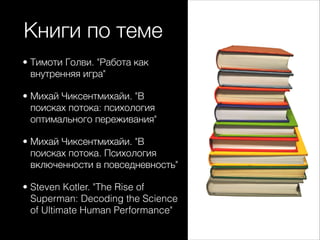 Книги по теме
• Тимоти Голви. "Работа как
внутренняя игра"
• Михай Чиксентмихайи. "В
поисках потока: психология
оптимального переживания"
• Михай Чиксентмихайи. "В
поисках потока. Психология
включенности в повседневность"
• Steven Kotler. "The Rise of
Superman: Decoding the Science
of Ultimate Human Performance"
 