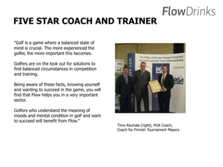 FIVE STAR COACH AND TRAINER 
“Golf is a game where a balanced state of 
mind is crucial. The more experienced the 
golfer, the more important this becomes. 
Golfers are on the look out for solutions to 
find balanced circumstances in competition 
and training. 
Being aware of these facts, knowing yourself 
and wanting to succeed in the game, you will 
find that Flow helps you in a very important 
sector. 
Golfers who understand the meaning of 
moods and mental condition in golf and want 
to succeed will benefit from Flow.” 
Timo Rauhala (right), PGA Coach, 
Coach for Finnish Tournament Players 
 