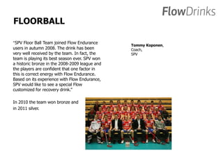 FLOORBALL 
”SPV Floor Ball Team joined Flow Endurance 
users in autumn 2008. The drink has been 
very well received by the team. In fact, the 
team is playing its best season ever. SPV won 
a historic bronze in the 2008-2009 league and 
the players are confident that one factor in 
this is correct energy with Flow Endurance. 
Based on its experience with Flow Endurance, 
SPV would like to see a special Flow 
customized for recovery drink.” 
In 2010 the team won bronze and 
in 2011 silver. 
Tommy Koponen, 
Coach, 
SPV 
 