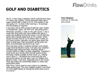 GOLF AND DIABETICS 
”At 52, I have Type I diabetes which evolved from Type 
II 3 years ago (LADA). I have extremely tight blood 
sugar control with a HbA1c of 5.6. The insulins I use 
are Lantus (4 - 8 units in the morning + 8 evening) 
and Novorapid as required. 
I now play 150 to 200 rounds of golf per year, mostly 
in Sotogrande, Spain. My HCP is 8- and going down... 
Whenever possible, I walk on the golf course. I eat a 
meal with long carbs two hours before the game, I 
rarely eat anything during the round. I try to start the 
game with a blood sugar level of 5-6 mmol/l, which 
would normally sink to 3.5 or below after 5 holes on 
my home course; naturally, my game goes down the 
drain at that level. Fast corrections at this point are 
fairly uncomfortable and tend to go 'over'. 
Flow has been great in helping maintain even blood 
sugar level during the round. I am also very sensitive 
to blood sugar being too high; anything above 7 
mmol/l seems to affect my play negatively. Therefore I 
need to be very careful with 'normal' sports drinks. 
Normally I dilute a bottle of Flow drink 1:1, making 
sure I drink 2 – 3dl before the round and the rest 
during the game. On hot days I use 1½ bottles and 
dilute it more. I feel that, especially late in the round, 
Flow also helps me concentrate better on shots and 
particularly putts. 
With Flow I don't need to worry about my diabetes 
while playing golf. The only negative aspect I can think 
of is the slight hassle of mixing the drink when you're 
in a hurry.” 
Timo Väisänen 
Chairman of Libris Ltd, 
semi-retired 
 
