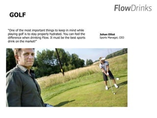GOLF 
“One of the most important things to keep in mind while 
playing golf is to stay properly hydrated. You can feel the 
difference when drinking Flow. It must be the best sports 
drink on the market!” 
Johan Elliot 
Sports Manager, CEO 
 