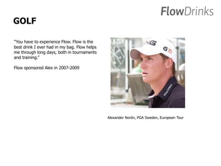 GOLF 
”You have to experience Flow. Flow is the 
best drink I ever had in my bag. Flow helps 
me through long days, both in tournaments 
and training.” 
Flow sponsored Alex in 2007-2009 
Alexander Norén, PGA Sweden, European Tour 
 