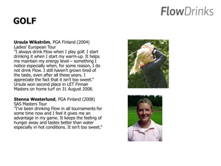 GOLF 
Ursula Wikström, PGA Finland (2004) 
Ladies’ European Tour 
”I always drink Flow when I play golf. I start 
drinking it when I start my warm-up. It helps 
me maintain my energy level – something I 
notice especially when, for some reason, I do 
not drink Flow. I still haven’t grown tired of 
the taste, even after all these years. I 
appreciate the fact that it isn’t too sweet.” 
Ursula won second place in LET Finnair 
Masters on home turf on 31 August 2008. 
Stenna Westerlund, PGA Finland (2008) 
SAS Masters Tour 
”I’ve been drinking Flow in all tournaments for 
some time now and I feel it gives me an 
advantage in my game. It keeps the feeling of 
hunger away and tastes better than water 
especially in hot conditions. It isn’t too sweet.” 
 
