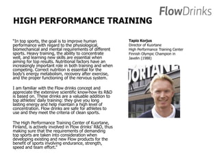 HIGH PERFORMANCE TRAINING 
“In top sports, the goal is to improve human 
performance with regard to the physiological, 
biomechanical and mental requirements of different 
sports. Heavy training, the ability to concentrate 
well, and learning new skills are essential when 
aiming for top results. Nutritional factors have an 
increasingly important role in both training and when 
competing. Correct nutrition is essential for the 
body’s energy metabolism, recovery after exercise, 
and the proper functioning of the nervous system. 
I am familiar with the Flow drinks concept and 
appreciate the extensive scientific know-how its R&D 
is based on. These drinks are a valuable addition to 
top athletes’ daily training: they give you long 
lasting energy and help maintain a high level of 
concentration. Flow drinks are safe for athletes to 
use and they meet the criteria of clean sports. 
The High Performance Training Center of Kuortane, 
Finland, is actively involved in Flow drinks’ R&D, thus 
making sure that the requirements of demanding 
top sports are taken into consideration when 
developing existing and new Flow products for the 
benefit of sports involving endurance, strength, 
speed and team effort.” 
Tapio Korjus 
Director of Kuortane 
High Performance Training Center 
Finnish Olympic Champion in 
Javelin (1988) 
 