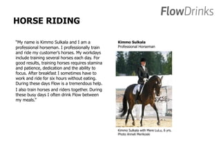 HORSE RIDING 
“My name is Kimmo Sulkala and I am a 
professional horseman. I professionally train 
and ride my customer’s horses. My workdays 
include training several horses each day. For 
good results, training horses requires stamina 
and patience, dedication and the ability to 
focus. After breakfast I sometimes have to 
work and ride for six hours without eating. 
During these days Flow is a tremendous help. 
I also train horses and riders together. During 
these busy days I often drink Flow between 
my meals.” 
Kimmo Sulkala 
Professional Horseman 
Kimmo Sulkala with Mere LuLu, 6 yrs. 
Photo Anneli Merikoski 
 