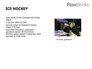 ICE HOCKEY 
Espoo Blues, Finnish Championship Hockey 
league 
In top four 2008 and 2009 
Secured a place on Champions Hockey 
League in Europe 
Found Flow Endurance, cooperation 
agreement signed with Flow Drinks. 
The Flow season started in September 2009. 
The team is in full swing. 
Iiro Tarkki, goal keeper 
 