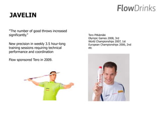 JAVELIN 
”The number of good throws increased 
significantly.” 
New precision in weekly 3.5 hour-long 
training sessions requiring technical 
performance and coordination 
Flow sponsored Tero in 2009. 
Tero Pitkämäki 
Olympic Games 2008, 3rd 
World Championships 2007, 1st 
European Championships 2006, 2nd 
etc 
 