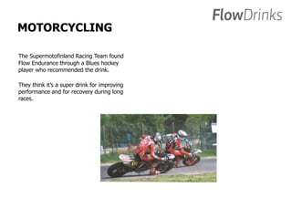 MOTORCYCLING 
The Supermotofinland Racing Team found 
Flow Endurance through a Blues hockey 
player who recommended the drink. 
They think it’s a super drink for improving 
performance and for recovery during long 
races. 
 