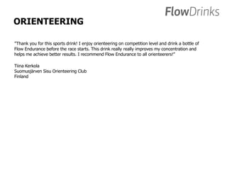 ORIENTEERING 
”Thank you for this sports drink! I enjoy orienteering on competition level and drink a bottle of 
Flow Endurance before the race starts. This drink really really improves my concentration and 
helps me achieve better results. I recommend Flow Endurance to all orienteerers!” 
Tiina Kerkola 
Suomusjärven Sisu Orienteering Club 
Finland 
 