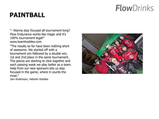 PAINTBALL 
“- Wanna stay focused all tournament long? 
Flow Endurance works like magic and it's 
100% tournament legal!” 
www.teamhostiles.com 
“The results so far have been nothing short 
of awesome. We started off with a 
tournament win followed by a double win, 
1st and 2nd place in the same tournament. 
The pieces are starting to click together and 
each passing week we play better as a team. 
Help from our new sponsors lets us stay 
focused in the game, where it counts the 
most.” 
Jani Andersson, Helsinki Hostiles 
 