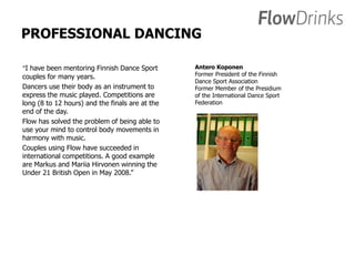 PROFESSIONAL DANCING 
“I have been mentoring Finnish Dance Sport 
couples for many years. 
Dancers use their body as an instrument to 
express the music played. Competitions are 
long (8 to 12 hours) and the finals are at the 
end of the day. 
Flow has solved the problem of being able to 
use your mind to control body movements in 
harmony with music. 
Couples using Flow have succeeded in 
international competitions. A good example 
are Markus and Mariia Hirvonen winning the 
Under 21 British Open in May 2008.” 
Antero Koponen 
Former President of the Finnish 
Dance Sport Association 
Former Member of the Presidium 
of the International Dance Sport 
Federation 
 