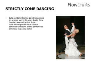 STRICTLY COME DANCING 
• Jutta and Sami Helenius gave their partners 
an amazing spin in this years Strictly Come 
Dancing, powered by Flow Boost. 
Jutta and her partner made it to the 
semifinals while Sami and his partner were 
eliminated two weeks earlier. 
 