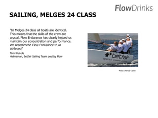 SAILING, MELGES 24 CLASS 
”In Melges 24 class all boats are identical. 
This means that the skills of the crew are 
crucial. Flow Endurance has clearly helped us 
maintain our concentration and performance. 
We recommend Flow Endurance to all 
athletes!” 
Tomi Hakola 
Helmsman, Betfair Sailing Team pwd by Flow 
Photo: Pierrick Contin 
 