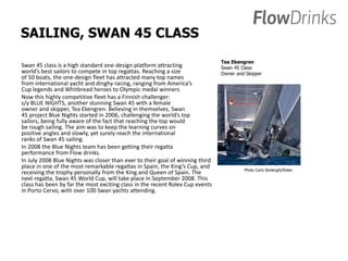 SAILING, SWAN 45 CLASS 
Swan 45 class is a high standard one-design platform attracting 
world’s best sailors to compete in top regattas. Reaching a size 
of 50 boats, the one-design fleet has attracted many top names 
from international yacht and dinghy racing, ranging from America’s 
Cup legends and Whitbread heroes to Olympic medal winners 
Now this highly competitive fleet has a Finnish challenger: 
s/y BLUE NIGHTS, another stunning Swan 45 with a female 
owner and skipper, Tea Ekengren. Believing in themselves, Swan 
45 project Blue Nights started in 2006, challenging the world’s top 
sailors, being fully aware of the fact that reaching the top would 
be rough sailing. The aim was to keep the learning curves on 
positive angles and slowly, yet surely reach the international 
ranks of Swan 45 sailing. 
In 2008 the Blue Nights team has been getting their regatta 
performance from Flow drinks. 
In July 2008 Blue Nights was closer than ever to their goal of winning third 
place in one of the most remarkable regattas in Spain, the King’s Cup, and 
receiving the trophy personally from the King and Queen of Spain. The 
next regatta, Swan 45 World Cup, will take place in September 2008. This 
class has been by far the most exciting class in the recent Rolex Cup events 
in Porto Cervo, with over 100 Swan yachts attending. 
Tea Ekengren 
Swan 45 Class 
Owner and Skipper 
Photo Carlo Borlenghi/Rolex 
 