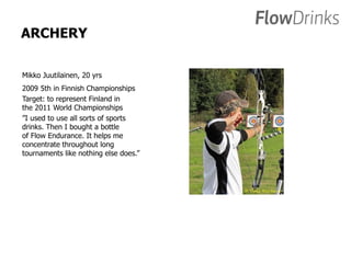 ARCHERY 
Mikko Juutilainen, 20 yrs 
2009 5th in Finnish Championships 
Target: to represent Finland in 
the 2011 World Championships 
”I used to use all sorts of sports 
drinks. Then I bought a bottle 
of Flow Endurance. It helps me 
concentrate throughout long 
tournaments like nothing else does.” 
 