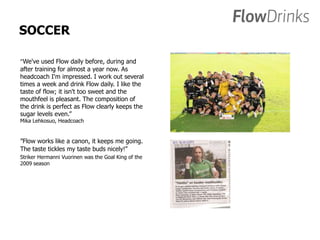 SOCCER 
”We've used Flow daily before, during and 
after training for almost a year now. As 
headcoach I'm impressed. I work out several 
times a week and drink Flow daily. I like the 
taste of flow; it isn't too sweet and the 
mouthfeel is pleasant. The composition of 
the drink is perfect as Flow clearly keeps the 
sugar levels even.” 
Mika Lehkosuo, Headcoach 
”Flow works like a canon, it keeps me going. 
The taste tickles my taste buds nicely!” 
Striker Hermanni Vuorinen was the Goal King of the 
2009 season 
 