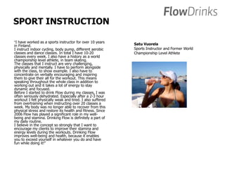 SPORT INSTRUCTION 
“I have worked as a sports instructor for over 10 years 
in Finland. 
I instruct indoor cycling, body pump, different aerobic 
classes and dance classes. In total I have 10-20 
classes every week. I also have a history as a world 
championship level athlete, in team skating. 
The classes that I instruct are very challenging, 
physically and mentally. I have to perform alongside 
with the class, to show example. I also have to 
concentrate on verbally encouraging and inspiring 
them to give their all for the workout. This means 
speaking throughout the whole class in addition to 
working out and it takes a lot of energy to stay 
dynamic and focused. 
Before I started to drink Flow during my classes, I was 
often seriously dehydrated. Especially after a 2-3 hour 
workout I felt physically weak and tired. I also suffered 
from overtraining when instructing over 20 classes a 
week. My body was no longer able to recover from this 
physical stress and restore its health and fitness. Since 
2006 Flow has played a significant role in my well-being 
and stamina. Drinking Flow is definitely a part of 
my daily routine. 
I believe in the concept so strongly that I want to 
encourage my clients to improve their stamina and 
energy levels during the workouts. Drinking Flow 
improves well-being and health, because it enables 
you to exceed yourself in whatever you do and have 
fun while doing it!” 
Satu Vuorela 
Sports Instructor and Former World 
Championship Level Athlete 
 