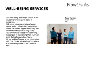 WELL-BEING SERVICES 
”Our well-being messenger service is our 
solution for creating well-being in 
companies. 
Well-being messengers bring physical, 
mental and social exercises straight into 
offices. Excercises support well-being and 
excellent working flow during a day. 
Flow drinks have helped our well-being 
messengers in maintaining their own well-being 
during long working hours. 
We are looking forward to our cooperation 
with Flow Drinks, introducing it’s products 
as a well-being drinks to our clients as 
well.” 
Tuula Styrman 
Create amove 
R&D 
 