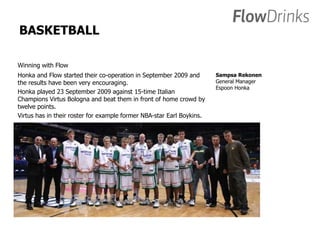 BASKETBALL 
Winning with Flow 
Honka and Flow started their co-operation in September 2009 and 
the results have been very encouraging. 
Honka played 23 September 2009 against 15-time Italian 
Champions Virtus Bologna and beat them in front of home crowd by 
twelve points. 
Virtus has in their roster for example former NBA-star Earl Boykins. 
Sampsa Rekonen 
General Manager 
Espoon Honka 
 