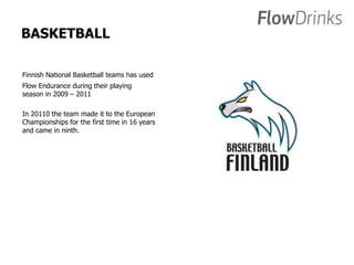 BASKETBALL 
Finnish National Basketball teams has used 
Flow Endurance during their playing 
season in 2009 – 2011 
In 20110 the team made it to the European 
Championships for the first time in 16 years 
and came in ninth. 
 