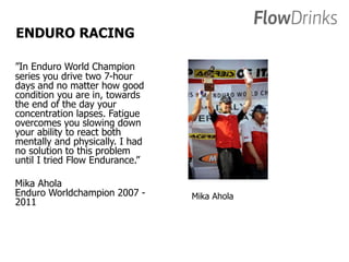 ENDURO RACING 
”In Enduro World Champion 
series you drive two 7-hour 
days and no matter how good 
condition you are in, towards 
the end of the day your 
concentration lapses. Fatigue 
overcomes you slowing down 
your ability to react both 
mentally and physically. I had 
no solution to this problem 
until I tried Flow Endurance.” 
Mika Ahola 
Enduro Worldchampion 2007 - 
2011 
Mika Ahola 
 