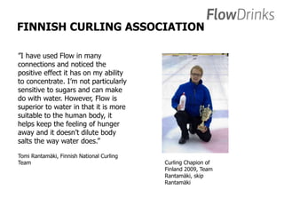 FINNISH CURLING ASSOCIATION 
”I have used Flow in many 
connections and noticed the 
positive effect it has on my ability 
to concentrate. I’m not particularly 
sensitive to sugars and can make 
do with water. However, Flow is 
superior to water in that it is more 
suitable to the human body, it 
helps keep the feeling of hunger 
away and it doesn’t dilute body 
salts the way water does.” 
Tomi Rantamäki, Finnish National Curling 
Team Curling Chapion of 
Finland 2009, Team 
Rantamäki, skip 
Rantamäki 
 