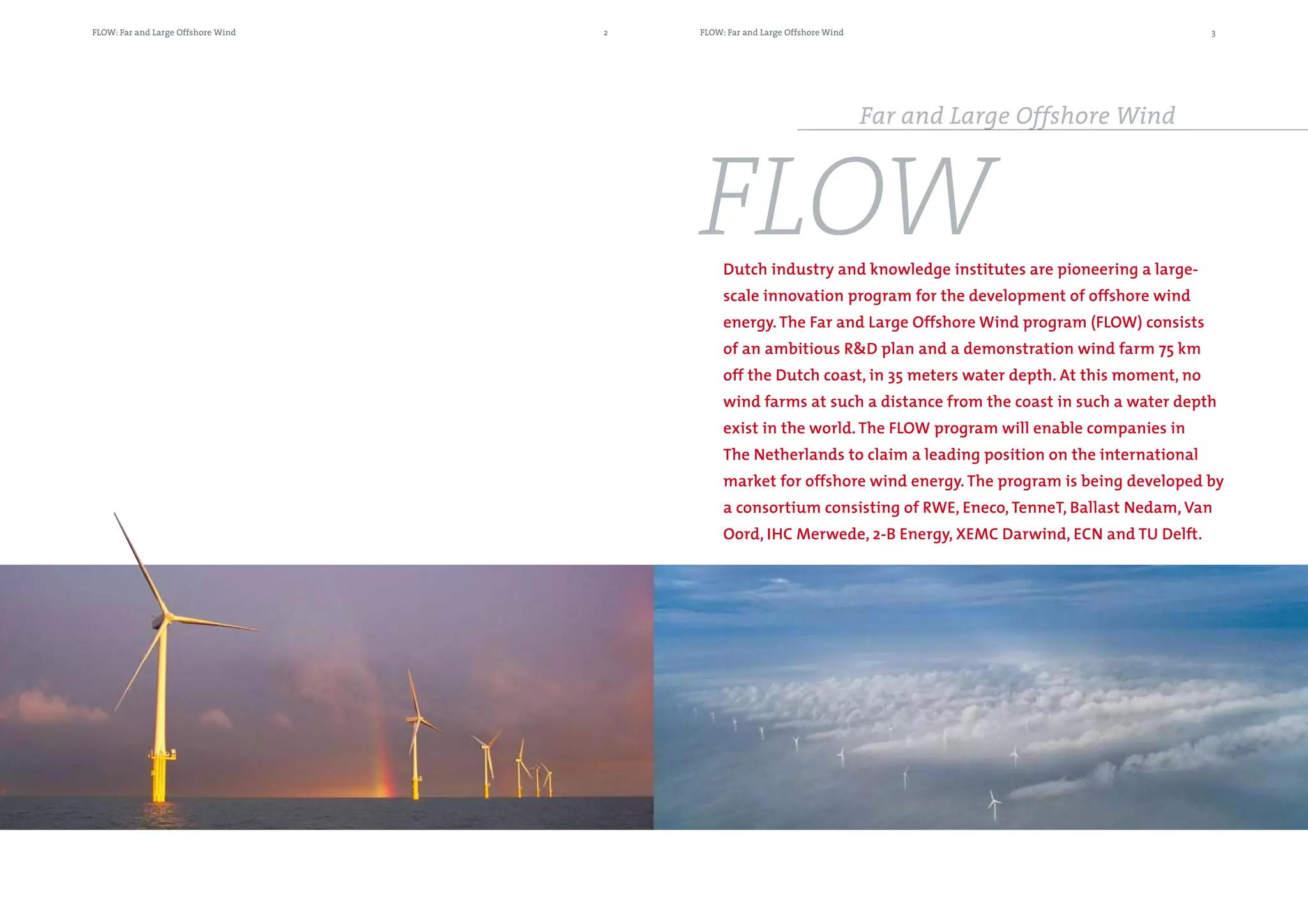 FLOW: Far and Large Offshore Wind   2   FLOW: Far and Large Offshore Wind                                        3




                                                                            Far and Large Offshore Wind



                                        FLOW Dutch industry and knowledge institutes are pioneering a large-
                                             scale innovation program for the development of offshore wind
                                             energy. The Far and Large Offshore Wind program (FLOW) consists
                                             of an ambitious R&D plan and a demonstration wind farm 75 km
                                             off the Dutch coast, in 35 meters water depth. At this moment, no
                                             wind farms at such a distance from the coast in such a water depth
                                             exist in the world. The FLOW program will enable companies in
                                             The Netherlands to claim a leading position on the international
                                             market for offshore wind energy. The program is being developed by
                                             a consortium consisting of RWE, Eneco, TenneT, Ballast Nedam, Van
                                             Oord, IHC Merwede, 2-B Energy, XEMC Darwind, ECN and TU Delft.
 