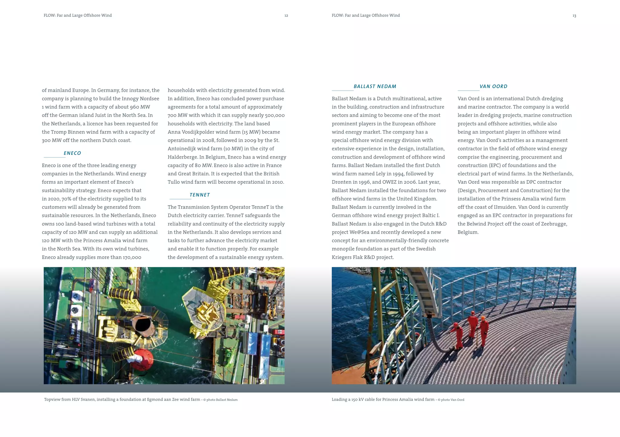 FLOW: Far and Large Offshore Wind                                                                                    12   FLOW: Far and Large Offshore Wind                                                                                     13




                                                                                                                                     ball asT n edam                                                    Va n o o R d
of mainland Europe. In Germany, for instance, the               households with electricity generated from wind.
company is planning to build the Innogy Nordsee                 In addition, Eneco has concluded power purchase           Ballast Nedam is a Dutch multinational, active                     Van Oord is an international Dutch dredging
1 wind farm with a capacity of about 960 MW                     agreements for a total amount of approximately            in the building, construction and infrastructure                   and marine contractor. The company is a world
off the German island Juist in the North Sea. In                700 MW with which it can supply nearly 500,000            sectors and aiming to become one of the most                       leader in dredging projects, marine construction
the Netherlands, a licence has been requested for               households with electricity. The land based               prominent players in the European offshore                         projects and offshore activities, while also
the Tromp Binnen wind farm with a capacity of                   Anna Vosdijkpolder wind farm (15 MW) became               wind energy market. The company has a                              being an important player in offshore wind
300 MW off the northern Dutch coast.                            operational in 2008, followed in 2009 by the St.          special offshore wind energy division with                         energy. Van Oord’s activities as a management
                                                                Antoinedijk wind farm (10 MW) in the city of              extensive experience in the design, installation,                  contractor in the field of offshore wind energy
           en eco
                                                                Halderberge. In Belgium, Eneco has a wind energy          construction and development of offshore wind                      comprise the engineering, procurement and
Eneco is one of the three leading energy                        capacity of 80 MW. Eneco is also active in France         farms. Ballast Nedam installed the first Dutch                     construction (EPC) of foundations and the
companies in the Netherlands. Wind energy                       and Great Britain. It is expected that the British        wind farm named Lely in 1994, followed by                          electrical part of wind farms. In the Netherlands,
forms an important element of Eneco’s                           Tullo wind farm will become operational in 2010.          Dronten in 1996, and OWEZ in 2006. Last year,                      Van Oord was responsible as DPC contractor
sustainability strategy. Eneco expects that                                                                               Ballast Nedam installed the foundations for two                    (Design, Procurement and Construction) for the
                                                                            Te n n e T
in 2020, 70% of the electricity supplied to its                                                                           offshore wind farms in the United Kingdom.                         installation of the Prinsess Amalia wind farm
customers will already be generated from                        The Transmission System Operator TenneT is the            Ballast Nedam is currently involved in the                         off the coast of IJmuiden. Van Oord is currently
sustainable resources. In the Netherlands, Eneco                Dutch electricity carrier. TenneT safeguards the          German offshore wind energy project Baltic I.                      engaged as an EPC contractor in preparations for
owns 100 land-based wind turbines with a total                  reliability and continuity of the electricity supply      Ballast Nedam is also engaged in the Dutch R&D                     the Belwind Project off the coast of Zeebrugge,
capacity of 120 MW and can supply an additional                 in the Netherlands. It also develops services and         project We@Sea and recently developed a new                        Belgium.
120 MW with the Princess Amalia wind farm                       tasks to further advance the electricity market           concept for an environmentally-friendly concrete
in the North Sea. With its own wind turbines,                   and enable it to function properly. For example           monopile foundation as part of the Swedish
Eneco already supplies more than 170,000                        the development of a sustainable energy system.           Kriegers Flak R&D project.




 Topview from HLV Svanen, installing a foundation at Egmond aan Zee wind farm – © photo Ballast Nedam                     Loading a 150 kV cable for Princess Amalia wind farm – © photo Van Oord
 