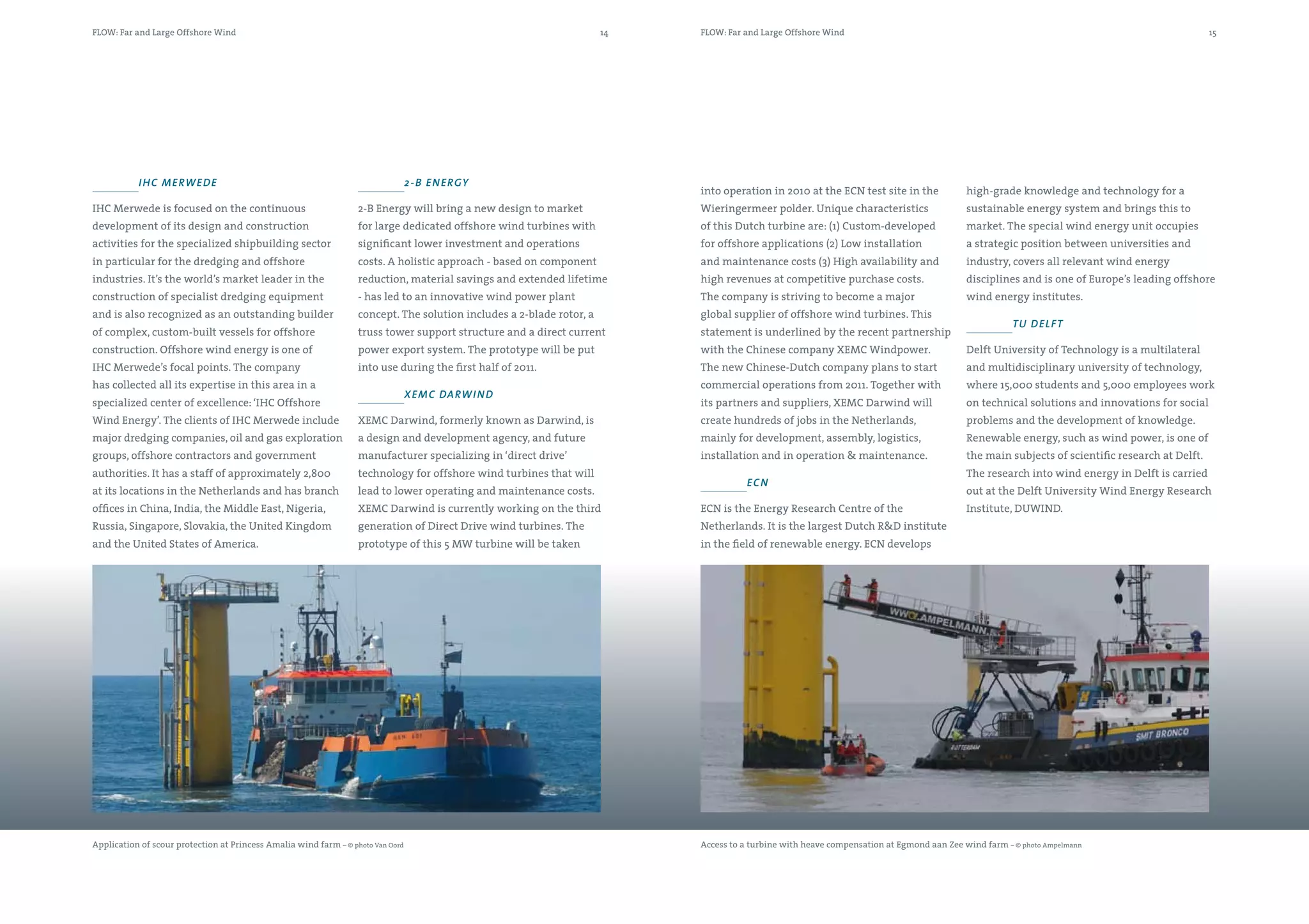 FLOW: Far and Large Offshore Wind                                                                                      14   FLOW: Far and Large Offshore Wind                                                                                   15




           i hc me Rwe d e                                                        2 -b e n e Rgy
                                                                                                                            into operation in 2010 at the ECN test site in the             high-grade knowledge and technology for a
IHC Merwede is focused on the continuous                           2-B Energy will bring a new design to market             Wieringermeer polder. Unique characteristics                   sustainable energy system and brings this to
development of its design and construction                         for large dedicated offshore wind turbines with          of this Dutch turbine are: (1) Custom-developed                market. The special wind energy unit occupies
activities for the specialized shipbuilding sector                 significant lower investment and operations              for offshore applications (2) Low installation                 a strategic position between universities and
in particular for the dredging and offshore                        costs. A holistic approach - based on component          and maintenance costs (3) High availability and                industry, covers all relevant wind energy
industries. It’s the world’s market leader in the                  reduction, material savings and extended lifetime        high revenues at competitive purchase costs.                   disciplines and is one of Europe’s leading offshore
construction of specialist dredging equipment                      - has led to an innovative wind power plant              The company is striving to become a major                      wind energy institutes.
and is also recognized as an outstanding builder                   concept. The solution includes a 2-blade rotor, a        global supplier of offshore wind turbines. This
                                                                                                                                                                                                      Tu de lf T
of complex, custom-built vessels for offshore                      truss tower support structure and a direct current       statement is underlined by the recent partnership
construction. Offshore wind energy is one of                       power export system. The prototype will be put           with the Chinese company XEMC Windpower.                       Delft University of Technology is a multilateral
IHC Merwede’s focal points. The company                            into use during the first half of 2011.                  The new Chinese-Dutch company plans to start                   and multidisciplinary university of technology,
has collected all its expertise in this area in a                                                                           commercial operations from 2011. Together with                 where 15,000 students and 5,000 employees work
                                                                                  Xe m c da Rwi n d
specialized center of excellence: ‘IHC Offshore                                                                             its partners and suppliers, XEMC Darwind will                  on technical solutions and innovations for social
Wind Energy’. The clients of IHC Merwede include                   XEMC Darwind, formerly known as Darwind, is              create hundreds of jobs in the Netherlands,                    problems and the development of knowledge.
major dredging companies, oil and gas exploration                  a design and development agency, and future              mainly for development, assembly, logistics,                   Renewable energy, such as wind power, is one of
groups, offshore contractors and government                        manufacturer specializing in ‘direct drive’              installation and in operation & maintenance.                   the main subjects of scientific research at Delft.
authorities. It has a staff of approximately 2,800                 technology for offshore wind turbines that will                                                                         The research into wind energy in Delft is carried
                                                                                                                                       ec n
at its locations in the Netherlands and has branch                 lead to lower operating and maintenance costs.                                                                          out at the Delft University Wind Energy Research
offices in China, India, the Middle East, Nigeria,                 XEMC Darwind is currently working on the third           ECN is the Energy Research Centre of the                       Institute, DUWIND.
Russia, Singapore, Slovakia, the United Kingdom                    generation of Direct Drive wind turbines. The            Netherlands. It is the largest Dutch R&D institute
and the United States of America.                                  prototype of this 5 MW turbine will be taken             in the field of renewable energy. ECN develops




Application of scour protection at Princess Amalia wind farm – © photo Van Oord                                             Access to a turbine with heave compensation at Egmond aan Zee wind farm – © photo Ampelmann
 