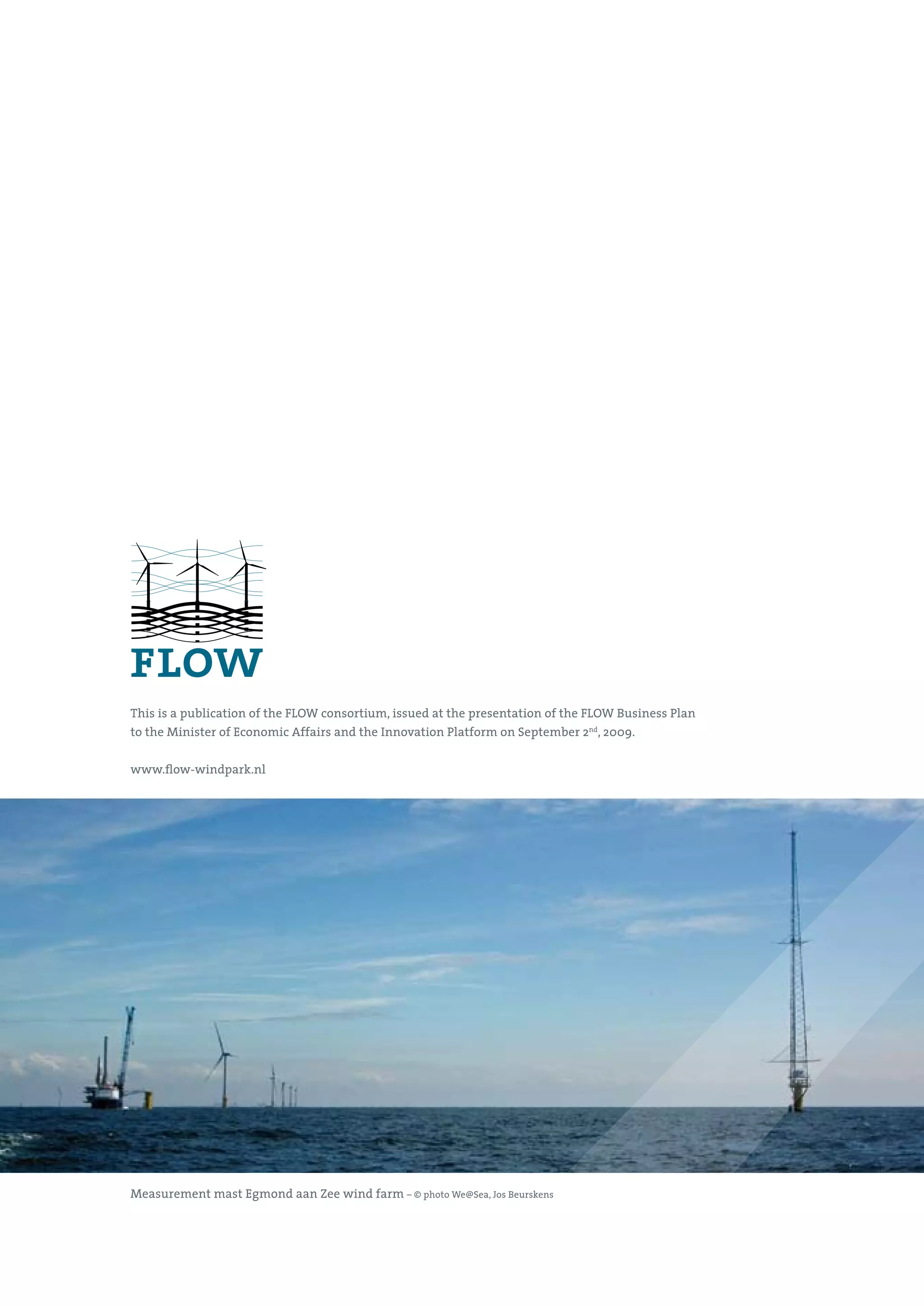This is a publication of the FLOW consortium, issued at the presentation of the FLOW Business Plan
to the Minister of Economic Affairs and the Innovation Platform on September 2nd, 2009.


www.flow-windpark.nl




Measurement mast Egmond aan Zee wind farm – © photo We@Sea, Jos Beurskens
 