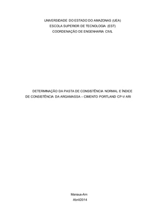 UNIVERSIDADE DO ESTADO DO AMAZONAS (UEA) 
ESCOLA SUPERIOR DE TECNOLOGIA (EST) 
COORDENAÇÃO DE ENGENHARIA CIVIL 
DETERMINAÇÃO DA PASTA DE CONSISTÊNCIA NORMAL E ÍNDICE 
DE CONSISTÊNCIA DA ARGAMASSA – CIMENTO PORTLAND CP-V ARI 
Manaus-Am 
Abril/2014 
 