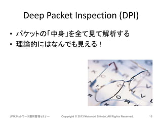 Deep Packet Inspection (DPI)
• パケットの「中身」を全て見て解析する
• 理論的にはなんでも見える！
JPIXネットワーク運用管理セミナー Copyright © 2013 Motonori Shindo, All Rights Reserved. 10
 