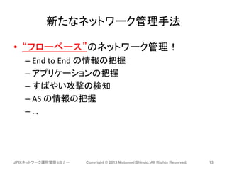 新たなネットワーク管理手法
• “フローベース”のネットワーク管理！
– End to End の情報の把握
– アプリケーションの把握
– すばやい攻撃の検知
– AS の情報の把握
– …
JPIXネットワーク運用管理セミナー Copyright © 2013 Motonori Shindo, All Rights Reserved. 13
 